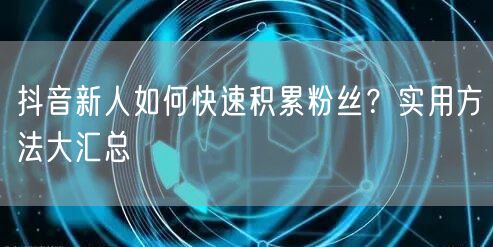 抖音新人如何快速积累粉丝？实用方法大汇总
