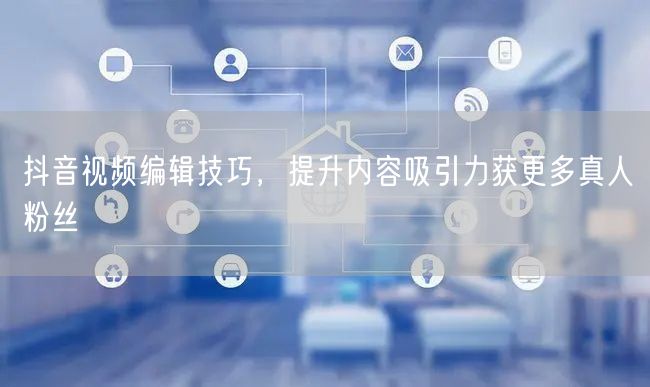 抖音视频编辑技巧，提升内容吸引力获更多真人粉丝