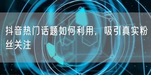 抖音热门话题如何利用，吸引真实粉丝关注