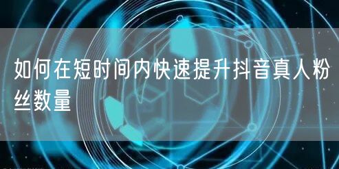 如何在短时间内快速提升抖音真人粉丝数量