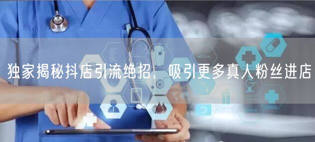 独家揭秘抖店引流绝招，吸引更多真人粉丝进店