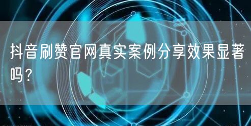 抖音刷赞官网真实案例分享效果显著吗？