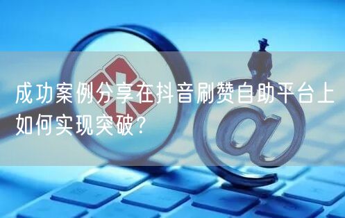 成功案例分享在抖音刷赞自助平台上如何实现突破？