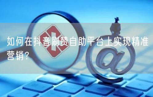 如何在抖音刷赞自助平台上实现精准营销？
