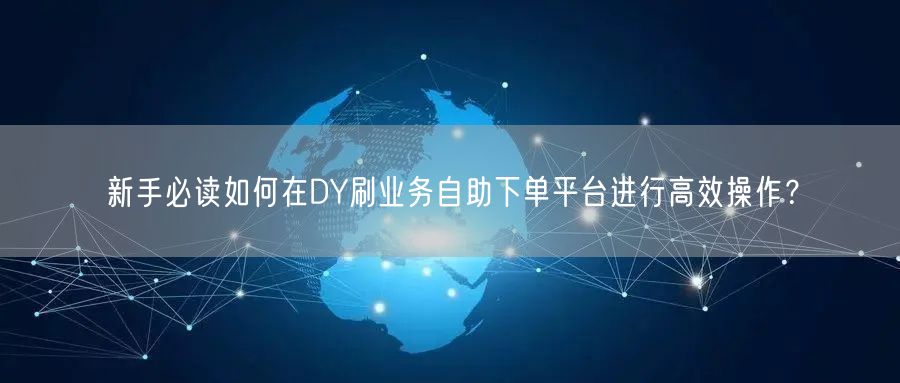 新手必读如何在DY刷业务自助下单平台进行高效操作？