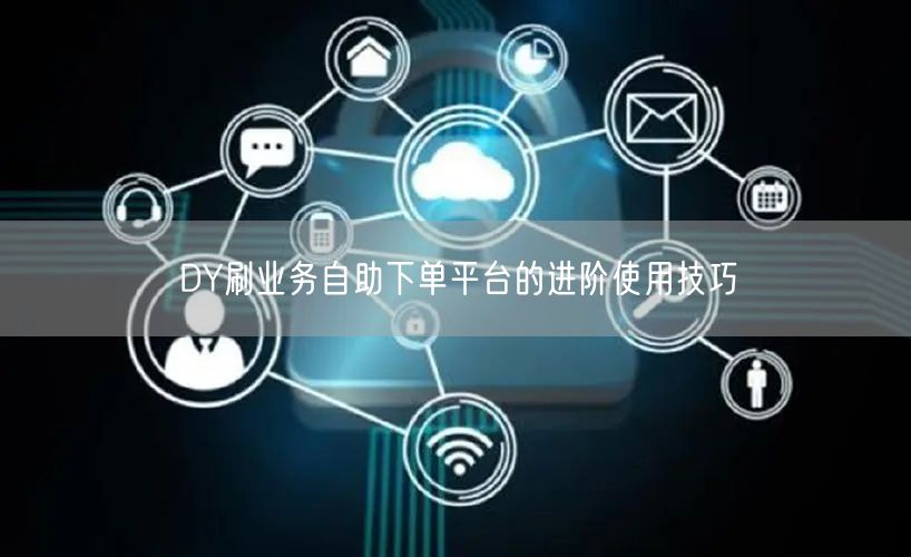 DY刷业务自助下单平台的进阶使用技巧
