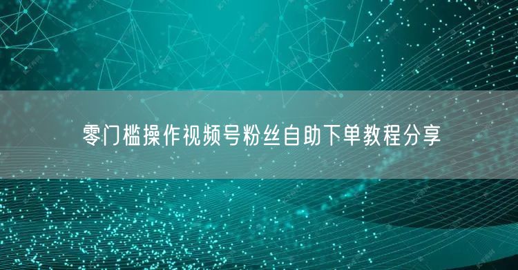 零门槛操作视频号粉丝自助下单教程分享