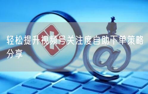 轻松提升视频号关注度自助下单策略分享