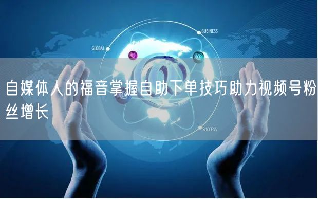 自媒体人的福音掌握自助下单技巧助力视频号粉丝增长