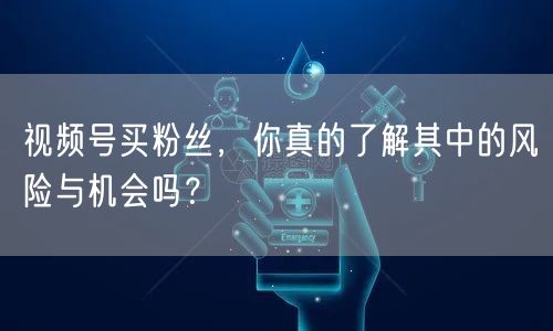 视频号买粉丝，你真的了解其中的风险与机会吗？