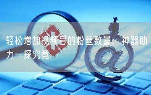 轻松增加视频号的粉丝数量，神器助力一探究竟