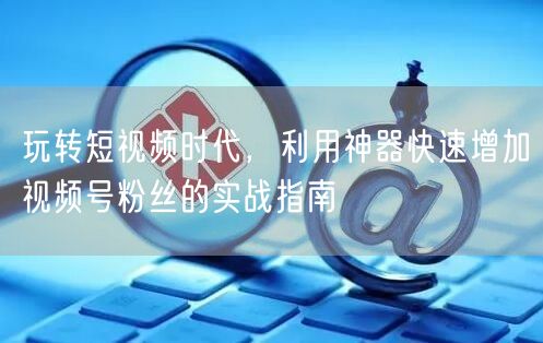 玩转短视频时代，利用神器快速增加视频号粉丝的实战指南