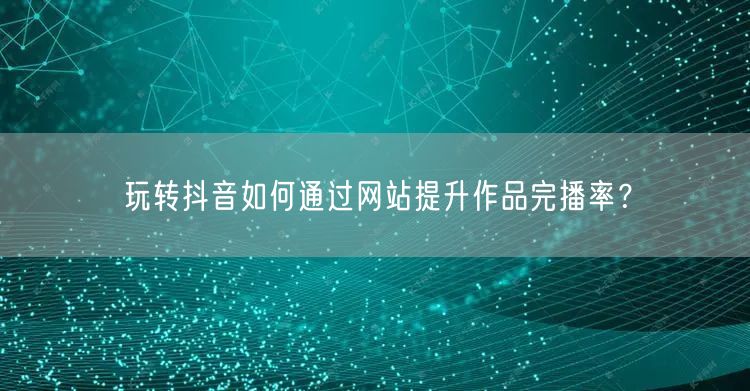 玩转抖音如何通过网站提升作品完播率？