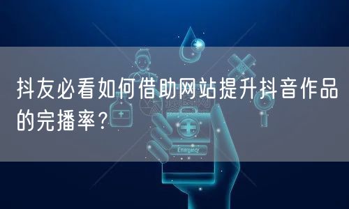 抖友必看如何借助网站提升抖音作品的完播率？