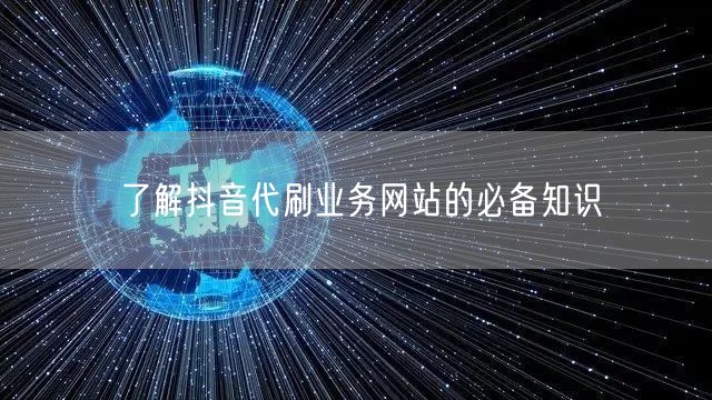 了解抖音代刷业务网站的必备知识