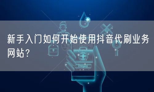 新手入门如何开始使用抖音代刷业务网站？