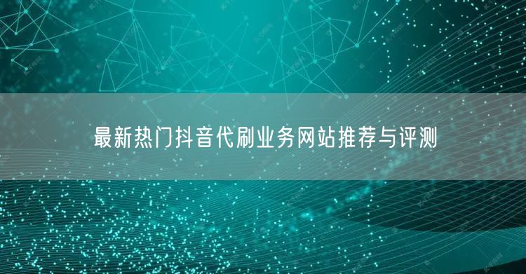 最新热门抖音代刷业务网站推荐与评测