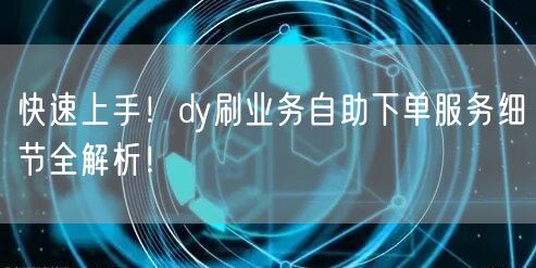 快速上手！dy刷业务自助下单服务细节全解析！