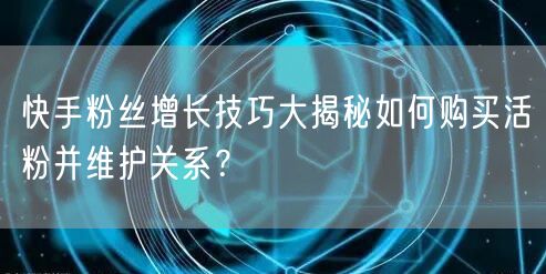 快手粉丝增长技巧大揭秘如何购买活粉并维护关系？