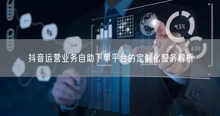 抖音运营业务自助下单平台的定制化服务解析