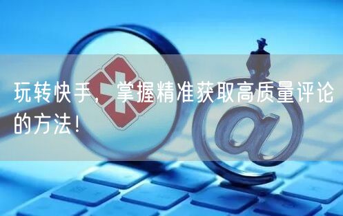 玩转快手，掌握精准获取高质量评论的方法！