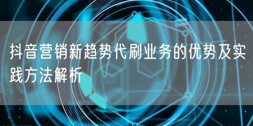 抖音营销新趋势代刷业务的优势及实践方法解析