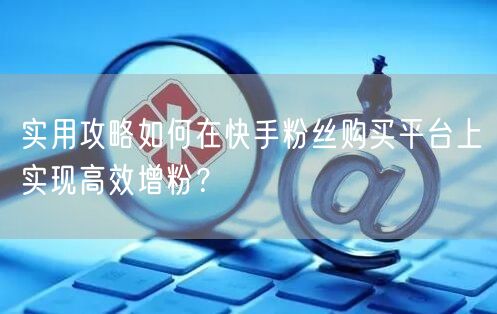 实用攻略如何在快手粉丝购买平台上实现高效增粉？