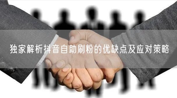 独家解析抖音自助刷粉的优缺点及应对策略