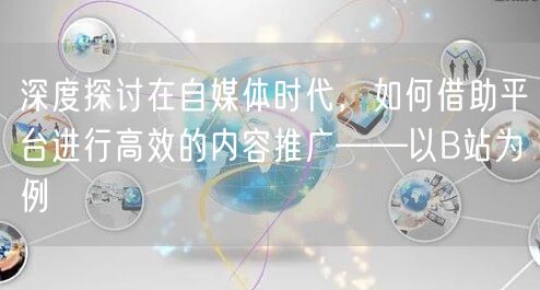深度探讨在自媒体时代，如何借助平台进行高效的内容推广——以B站为例