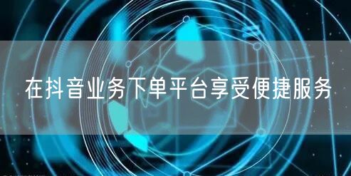 在抖音业务下单平台享受便捷服务