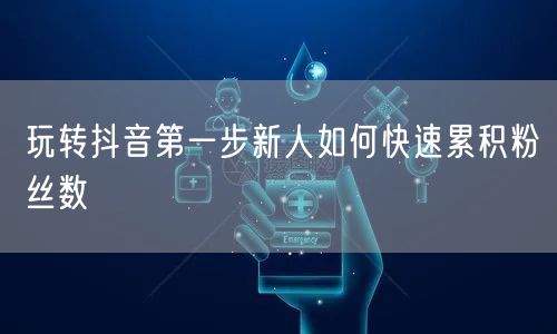 玩转抖音第一步新人如何快速累积粉丝数