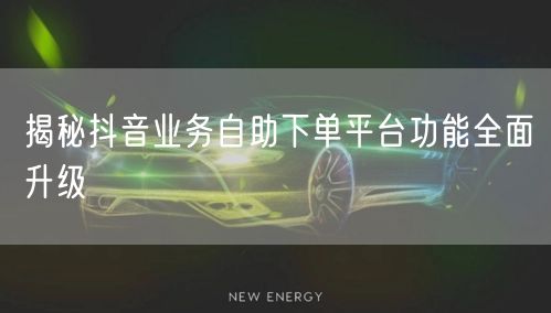 揭秘抖音业务自助下单平台功能全面升级