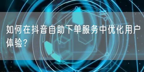 如何在抖音自助下单服务中优化用户体验？