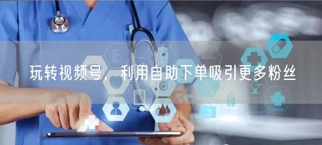 玩转视频号，利用自助下单吸引更多粉丝