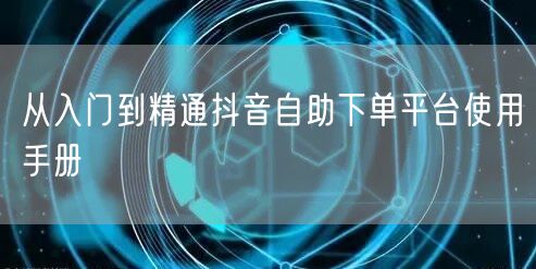 从入门到精通抖音自助下单平台使用手册