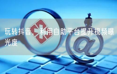 玩转抖音，利用自助平台提升视频曝光度