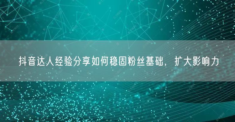 抖音达人经验分享如何稳固粉丝基础，扩大影响力