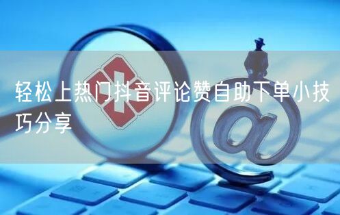轻松上热门抖音评论赞自助下单小技巧分享