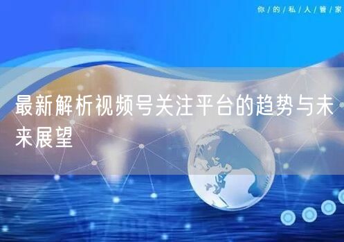 最新解析视频号关注平台的趋势与未来展望