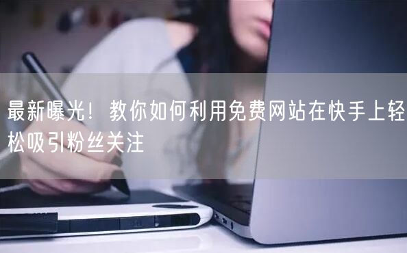 最新曝光！教你如何利用免费网站在快手上轻松吸引粉丝关注
