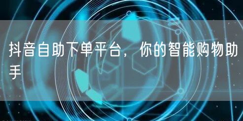 抖音自助下单平台，你的智能购物助手