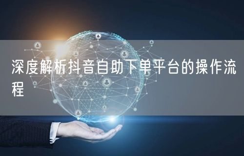 深度解析抖音自助下单平台的操作流程