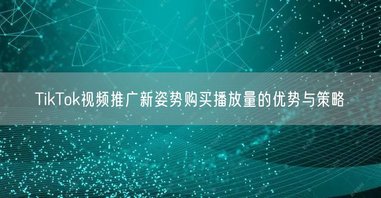 TikTok视频推广新姿势购买播放量的优势与策略