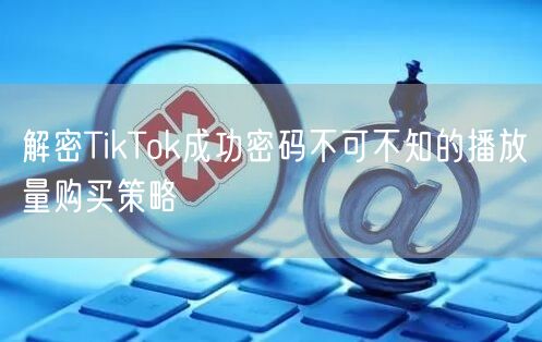 解密TikTok成功密码不可不知的播放量购买策略