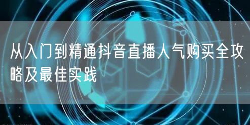 从入门到精通抖音直播人气购买全攻略及最佳实践