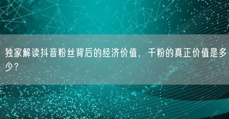 独家解读抖音粉丝背后的经济价值，千粉的真正价值是多少？