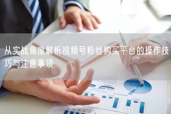从实战角度解析视频号粉丝购买平台的操作技巧与注意事项