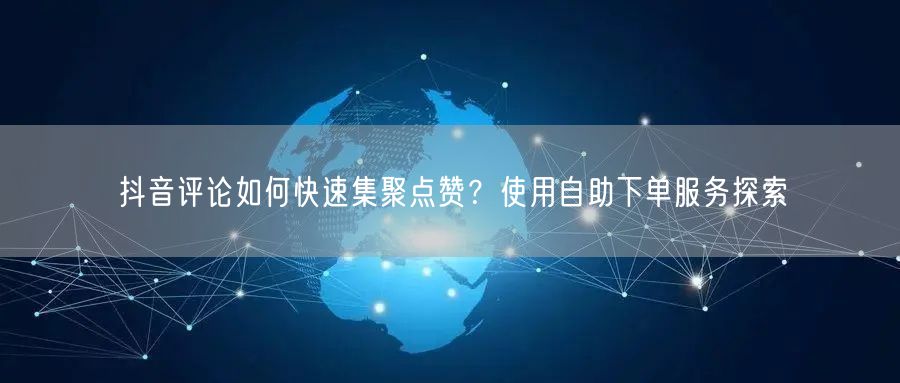 抖音评论如何快速集聚点赞？使用自助下单服务探索