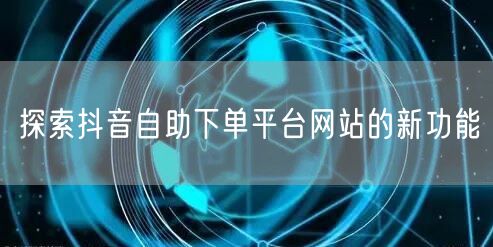 探索抖音自助下单平台网站的新功能