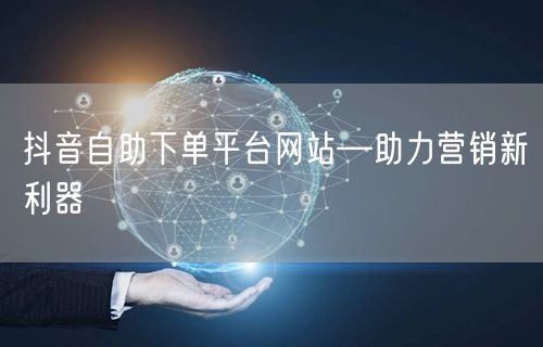 抖音自助下单平台网站—助力营销新利器